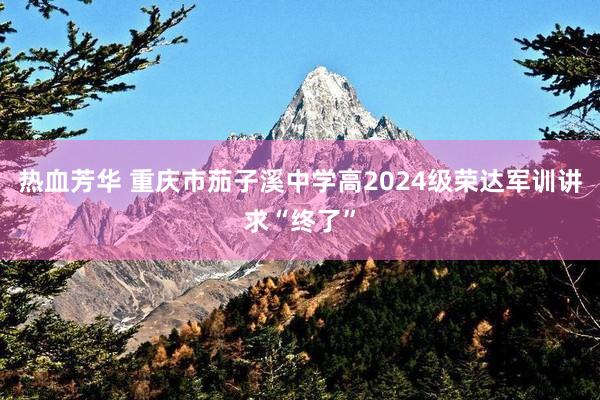 热血芳华 重庆市茄子溪中学高2024级荣达军训讲求“终了”