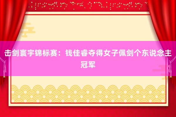 击剑寰宇锦标赛：钱佳睿夺得女子佩剑个东说念主冠军