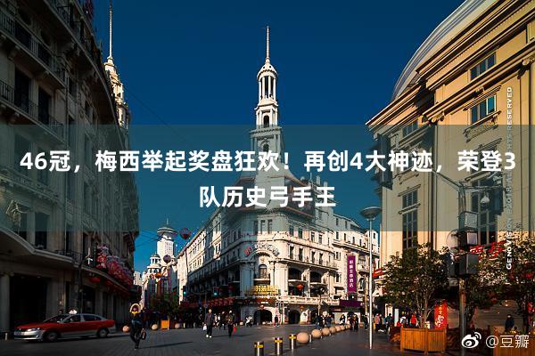 46冠，梅西举起奖盘狂欢！再创4大神迹，荣登3队历史弓手王
