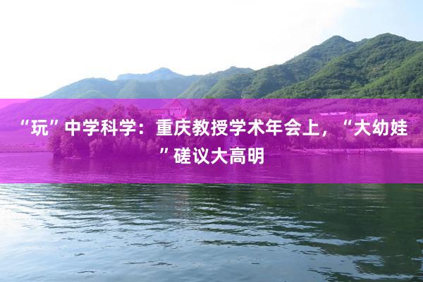 “玩”中学科学：重庆教授学术年会上，“大幼娃”磋议大高明
