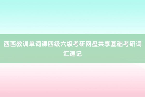 西西教训单词课四级六级考研网盘共享基础考研词汇速记