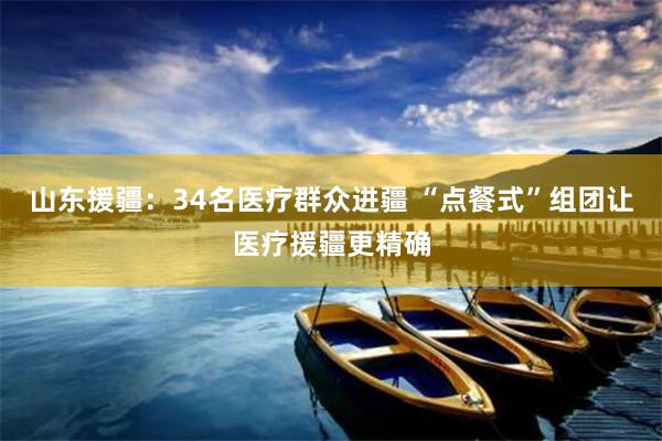 山东援疆：34名医疗群众进疆 “点餐式”组团让医疗援疆更精确