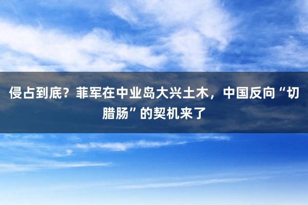 侵占到底？菲军在中业岛大兴土木，中国反向“切腊肠”的契机来了