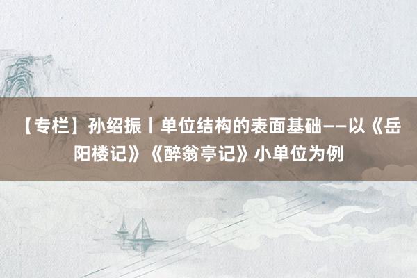 【专栏】孙绍振丨单位结构的表面基础——以《岳阳楼记》《醉翁亭记》小单位为例