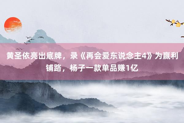 黄圣依亮出底牌，录《再会爱东说念主4》为赢利铺路，杨子一款单品赚1亿