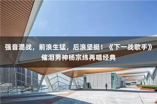 强音混战，前浪生猛，后浪坚挺！《下一战歌手》催泪男神杨宗纬再唱经典
