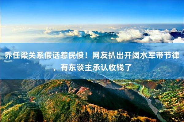 乔任梁关系假话惹民愤！网友扒出开阔水军带节律，有东谈主承认收钱了