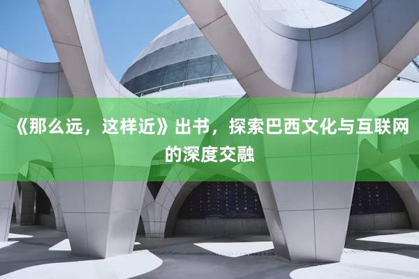 《那么远，这样近》出书，探索巴西文化与互联网的深度交融