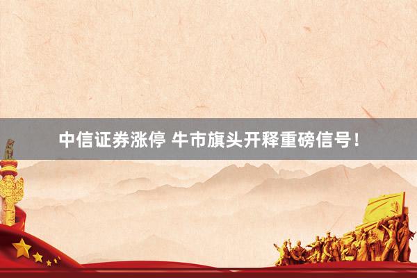 中信证券涨停 牛市旗头开释重磅信号！