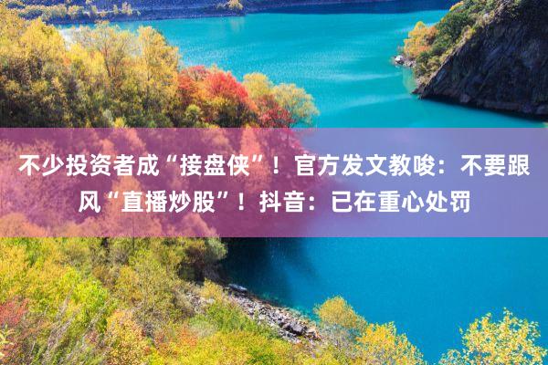 不少投资者成“接盘侠”！官方发文教唆：不要跟风“直播炒股”！抖音：已在重心处罚