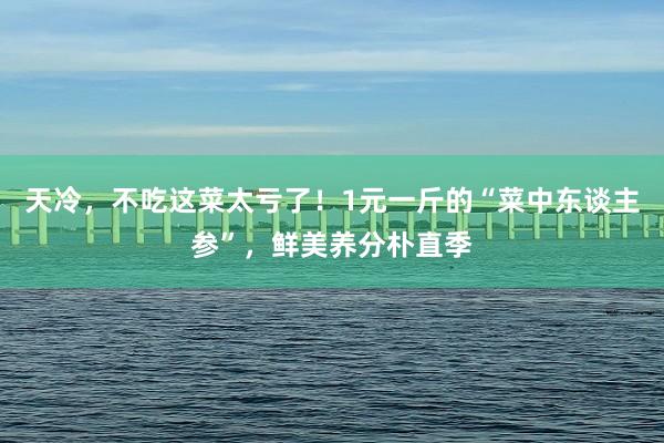 天冷，不吃这菜太亏了！1元一斤的“菜中东谈主参”，鲜美养分朴直季