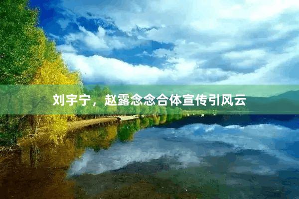 刘宇宁，赵露念念合体宣传引风云