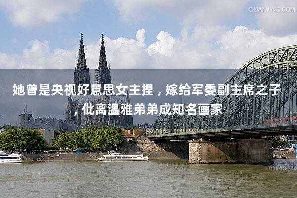 她曾是央视好意思女主捏 , 嫁给军委副主席之子 , 仳离温雅弟弟成知名画家