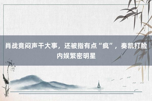 肖战竟闷声干大事，还被指有点“疯”，奏凯打脸内娱繁密明星