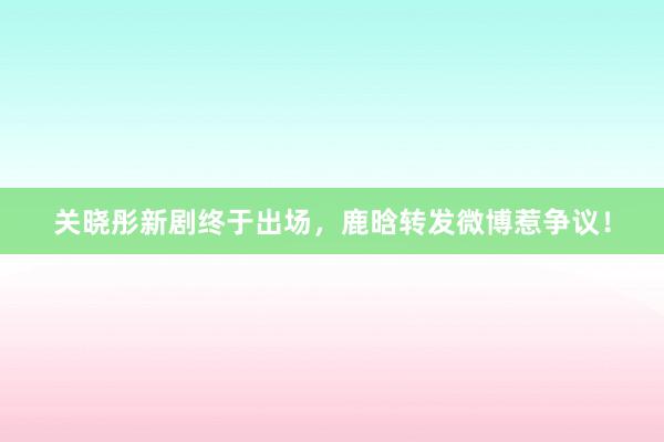 关晓彤新剧终于出场，鹿晗转发微博惹争议！
