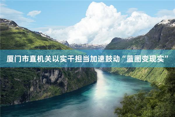 厦门市直机关以实干担当加速鼓动“蓝图变现实”