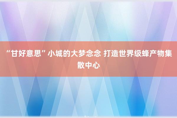 “甘好意思”小城的大梦念念 打造世界级蜂产物集散中心