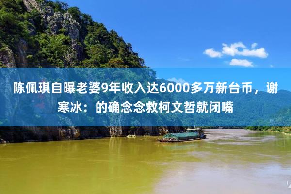 陈佩琪自曝老婆9年收入达6000多万新台币，谢寒冰：的确念念救柯文哲就闭嘴