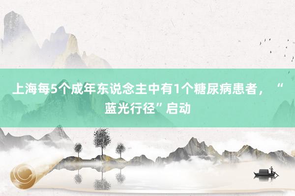 上海每5个成年东说念主中有1个糖尿病患者， “蓝光行径”启动