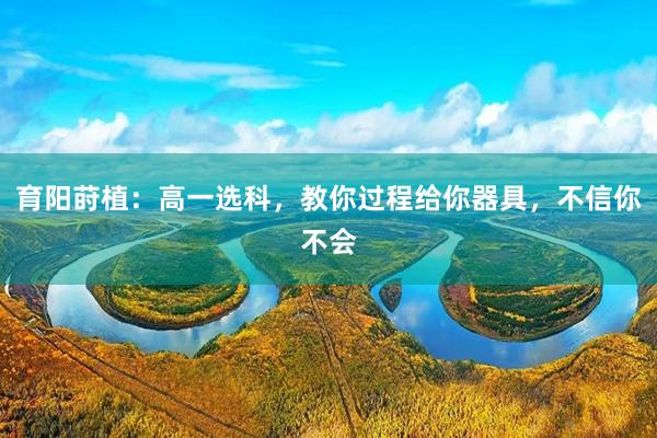 育阳莳植：高一选科，教你过程给你器具，不信你不会
