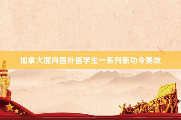 加拿大面向国外留学生一系列新功令奏效