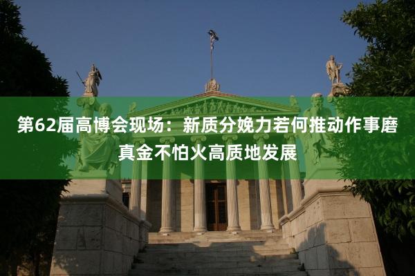 第62届高博会现场：新质分娩力若何推动作事磨真金不怕火高质地发展