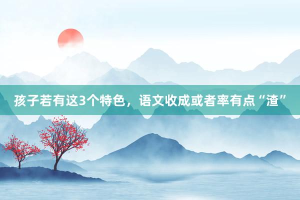 孩子若有这3个特色，语文收成或者率有点“渣”