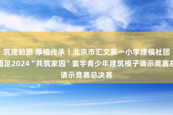 筑建盼愿 厚植传承丨北京市汇文第一小学建模社团赴宁插足2024“共筑家园”寰宇青少年建筑模子请示竞赛总决赛