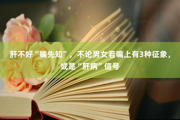 肝不好“嘴先知”，不论男女若嘴上有3种征象，或是“肝病”信号