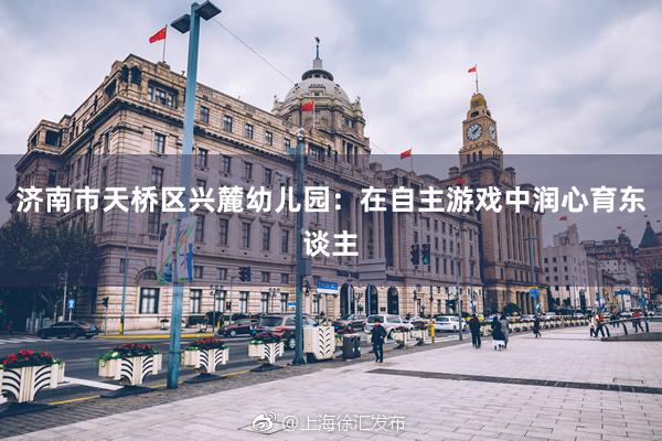济南市天桥区兴麓幼儿园：在自主游戏中润心育东谈主