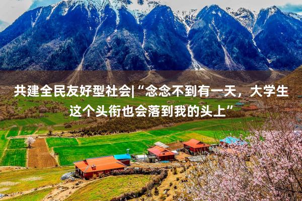 共建全民友好型社会|“念念不到有一天，大学生这个头衔也会落到我的头上”