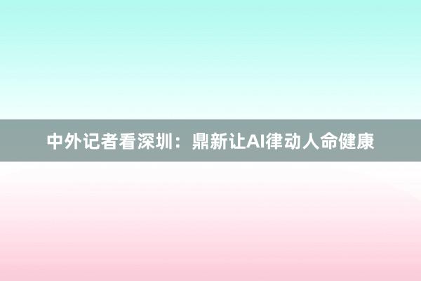中外记者看深圳：鼎新让AI律动人命健康
