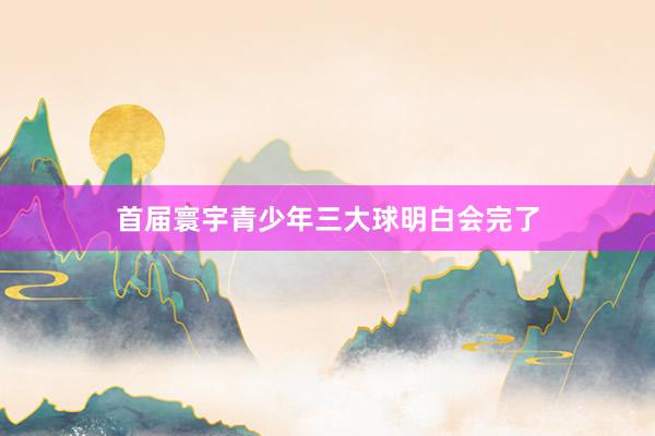 首届寰宇青少年三大球明白会完了