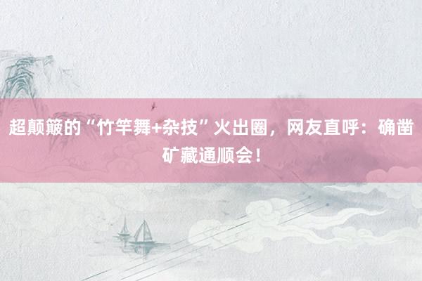 超颠簸的“竹竿舞+杂技”火出圈，网友直呼：确凿矿藏通顺会！