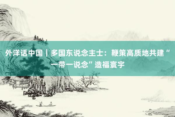 外洋话中国｜多国东说念主士：鞭策高质地共建“一带一说念”造福寰宇