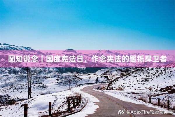图知说念｜国度宪法日，作念宪法的矍铄捍卫者