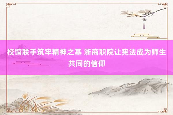 校馆联手筑牢精神之基 浙商职院让宪法成为师生共同的信仰