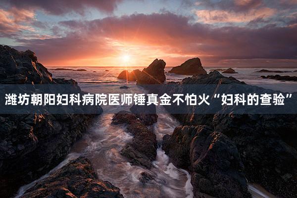 潍坊朝阳妇科病院医师锤真金不怕火“妇科的查验”