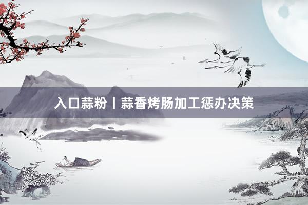 入口蒜粉丨蒜香烤肠加工惩办决策