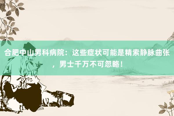 合肥中山男科病院：这些症状可能是精索静脉曲张，男士千万不可忽略！