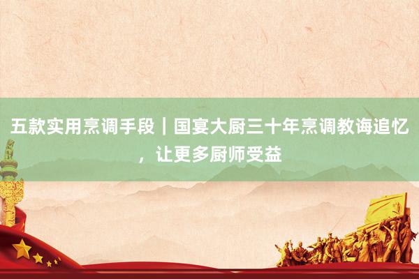 五款实用烹调手段｜国宴大厨三十年烹调教诲追忆，让更多厨师受益