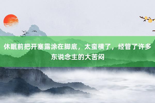 休眠前把开塞露涂在脚底，太蛮横了，经管了许多东说念主的大苦闷