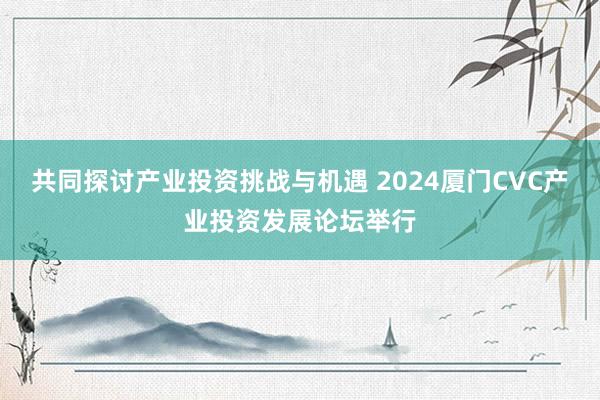 共同探讨产业投资挑战与机遇 2024厦门CVC产业投资发展论坛举行