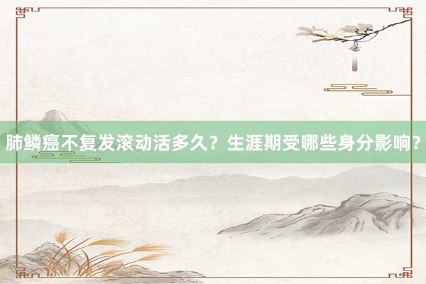 肺鳞癌不复发滚动活多久？生涯期受哪些身分影响？